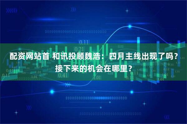 配资网站首 和讯投顾魏浩：四月主线出现了吗？接下来的机会在哪里？