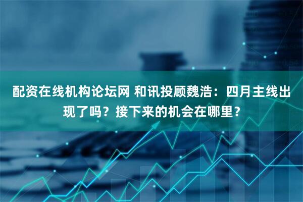 配资在线机构论坛网 和讯投顾魏浩：四月主线出现了吗？接下来的机会在哪里？