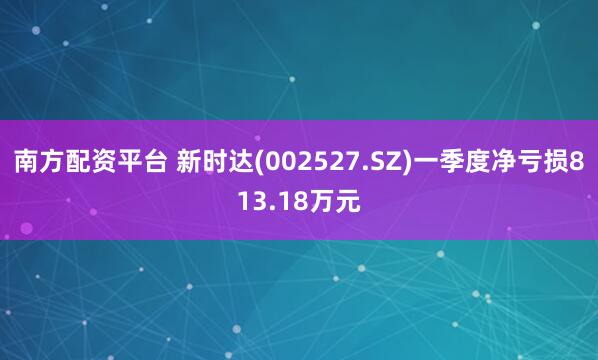 南方配资平台 新时达(002527.SZ)一季度净亏损813.18万元