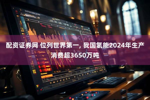 配资证券网 位列世界第一, 我国氢能2024年生产消费超3650万吨