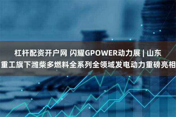 杠杆配资开户网 闪耀GPOWER动力展 | 山东重工旗下潍柴多燃料全系列全领域发电动力重磅亮相