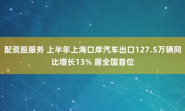 配资股服务 上半年上海口岸汽车出口127.5万辆同比增长13% 居全国首位