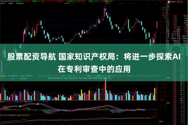 股票配资导航 国家知识产权局：将进一步探索AI在专利审查中的应用