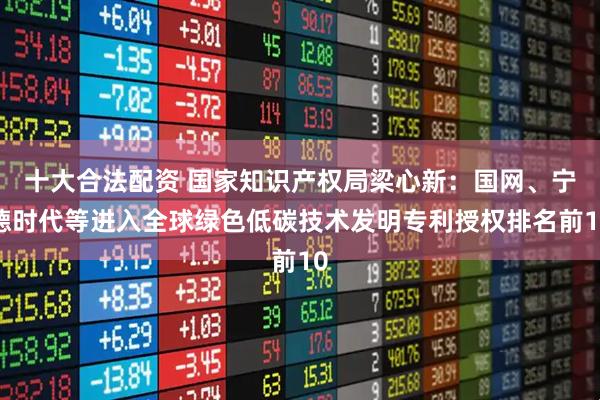十大合法配资 国家知识产权局梁心新：国网、宁德时代等进入全球绿色低碳技术发明专利授权排名前10