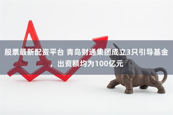 股票最新配资平台 青岛财通集团成立3只引导基金，出资额均为100亿元