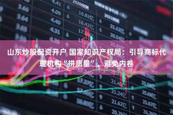 山东炒股配资开户 国家知识产权局：引导商标代理机构“拼质量”，避免内卷