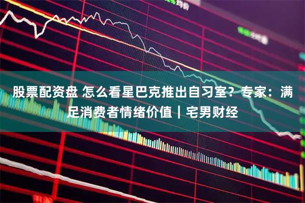 股票配资盘 怎么看星巴克推出自习室？专家：满足消费者情绪价值｜宅男财经