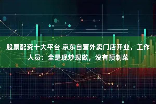 股票配资十大平台 京东自营外卖门店开业，工作人员：全是现炒现做，没有预制菜