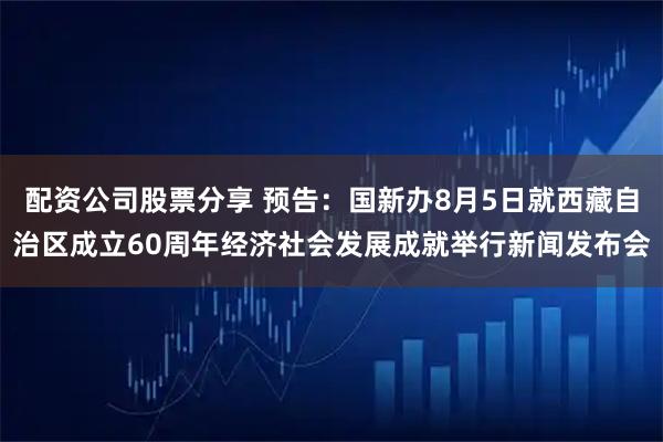 配资公司股票分享 预告：国新办8月5日就西藏自治区成立60周年经济社会发展成就举行新闻发布会