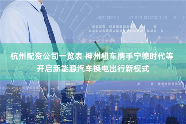 杭州配资公司一览表 神州租车携手宁德时代等 开启新能源汽车换电出行新模式