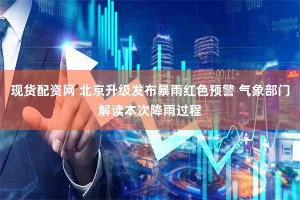 现货配资网 北京升级发布暴雨红色预警 气象部门解读本次降雨过程