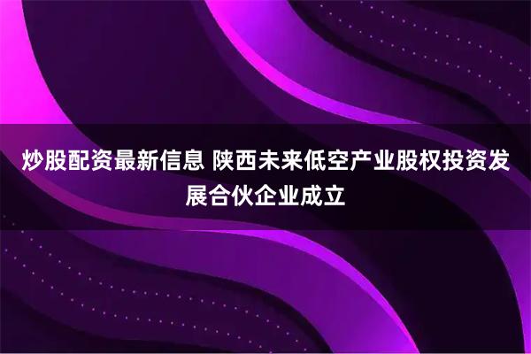 炒股配资最新信息 陕西未来低空产业股权投资发展合伙企业成立