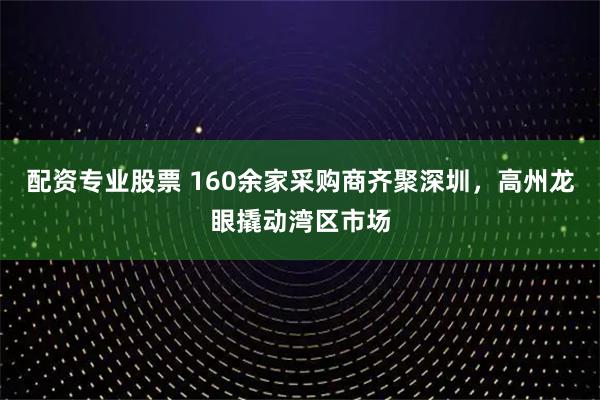 配资专业股票 160余家采购商齐聚深圳，高州龙眼撬动湾区市场