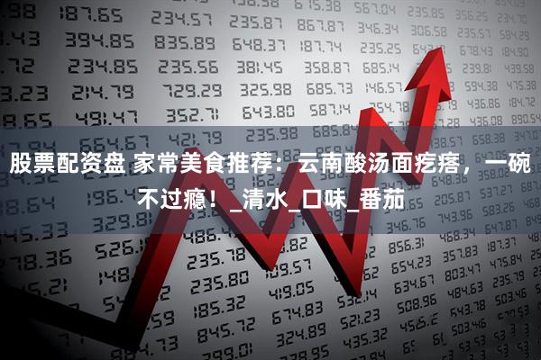 股票配资盘 家常美食推荐：云南酸汤面疙瘩，一碗不过瘾！_清水_口味_番茄