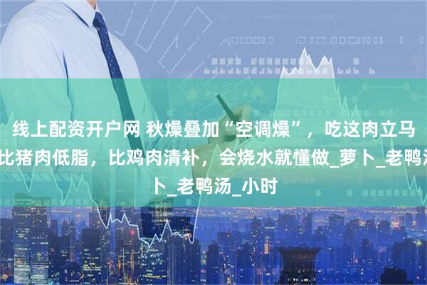线上配资开户网 秋燥叠加“空调燥”，吃这肉立马润透！比猪肉低脂，比鸡肉清补，会烧水就懂做_萝卜_老鸭汤_小时