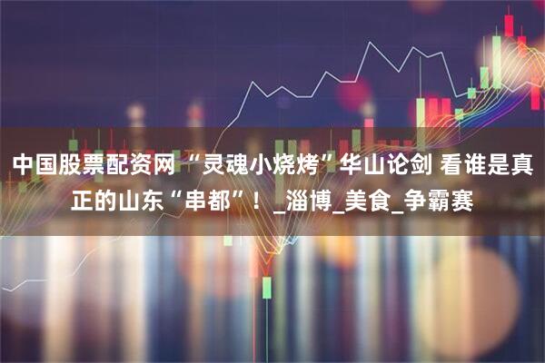 中国股票配资网 “灵魂小烧烤”华山论剑 看谁是真正的山东“串都”！_淄博_美食_争霸赛
