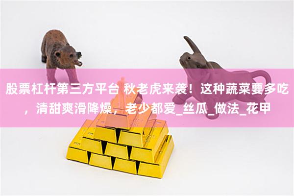 股票杠杆第三方平台 秋老虎来袭！这种蔬菜要多吃，清甜爽滑降燥，老少都爱_丝瓜_做法_花甲