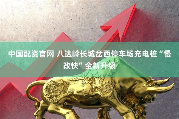中国配资官网 八达岭长城岔西停车场充电桩“慢改快”全新升级