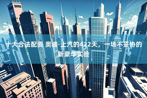 十大合法配资 奥迪·上汽的422天，一场不妥协的新豪华实验