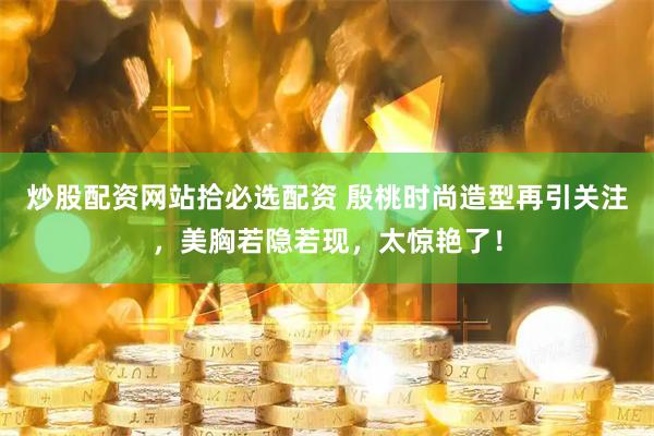 炒股配资网站拾必选配资 殷桃时尚造型再引关注，美胸若隐若现，太惊艳了！