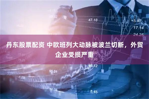 丹东股票配资 中欧班列大动脉被波兰切断，外贸企业受损严重